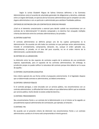 Según la Jurista Elizabeth Iñiguez de Salinas Entonces definimos a los Contratos
Administrativos como el acuerdo de voluntades generador de obligaciones y derechos, celebrado
entre un órgano del Estado, en ejercicio de las funciones administrativas que le competen con otro
órgano administrativo o con un particular o administrado para satisfacer finalidades públicas.

CRITERIOS DE DISTINCION CON LOS CONTRATOS DE DERECHO PRIVADO

¿Cuál es el elemento caracterizante o esencial para decidir cuándo nos encontramos con un
contrato de la Administración? El derecho comparado y la doctrina han ensayado múltiples
criterios de distinción entre los contratos administrativos y los privados.-

A) CRITERIO SUBJETIVO

El contrato administrativo se definiría porque uno de los sujetos participantes es la
Administración. De acuerdo con ello todos los contratos en que participe serían administrativos,
incluido el arrendamiento, compraventa, donación, etc, aunque el orden aplicable sea,
esencialmente, el privado, en el área del puro acuerdo, no en el orden interno de la
Administración, cuando decide contratar.-

B) CRITERIO DE LA JURISDICCION

La distinción entre las dos especies de contratos surgiría de la existencia de una jurisdicción
especial, especializada, para el supuesto de los contratos administrativos. Sin embargo, la
jurisdicción propia no puede calificar la naturaleza del contrato porque ésta debería ser la causa
de aquélla.-

C) CRITERIO: CALIFICACION LEGISLATIVA

Este criterio operaría de una forma similar al propuesto anteriormente. Si el legislador dispone
que un determinado contrato es administrativo, así deberá entenderse.-

D) CRITERIO: SERVICIO PÚBLICO

Si el contrato persigue, o está vinculado con un servicio público, nos encontraríamos con un
contrato administrativo. La dificultad del mismo radica en que deberíamos definir qué se entiende
por servicio público, hecho donde no existe unidad de doctrina.-

E) CRITERIO: PROCEDIMIENTO

Nos encontraríamos frente a un contrato de la Administración si en el mismo se ha seguido un
procedimiento especial administrativo de contratación, por ejemplo, la licitación.-

F) CRITERIO: FIN

De acuerdo con el presente criterio de distinción nos encontraríamos frente a un contrato
administrativo cuando en el mismo esté comprometido el interés general.-
 