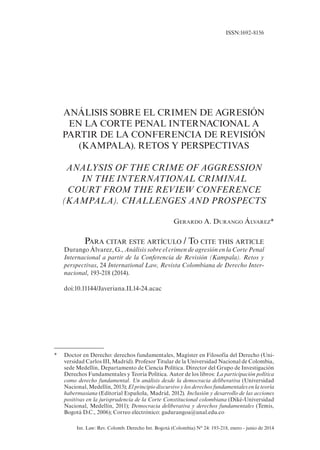 Int. Law: Rev. Colomb. Derecho Int. Bogotá (Colombia) N° 24: 193-218, enero - junio de 2014
ANÁLISIS SOBRE EL CRIMEN DE AGRESIÓN
EN LA CORTE PENAL INTERNACIONAL A
PARTIR DE LA CONFERENCIA DE REVISIÓN
(KAMPALA). RETOS Y PERSPECTIVAS
ANALYSIS OF THE CRIME OF AGGRESSION
IN THE INTERNATIONAL CRIMINAL
COURT FROM THE REVIEW CONFERENCE
(KAMPALA). CHALLENGES AND PROSPECTS
Gerardo A. Durango Álvarez*
Para citar este artículo / To cite this article
Durango Álvarez, G., Análisis sobre el crimen de agresión en la Corte Penal
Internacional a partir de la Conferencia de Revisión (Kampala). Retos y
perspectivas, 24 International Law, Revista Colombiana de Derecho Inter-
nacional, 193-218 (2014).
doi:10.11144/Javeriana.IL14-24.acac
ISSN:1692-8156
*	 Doctor en Derecho: derechos fundamentales, Magíster en Filosofía del Derecho (Uni-
versidad Carlos III, Madrid). Profesor Titular de la Universidad Nacional de Colombia,
sede Medellín, Departamento de Ciencia Política. Director del Grupo de Investigación
Derechos Fundamentales y Teoría Política. Autor de los libros: La participación política
como derecho fundamental. Un análisis desde la democracia deliberativa (Universidad
Nacional, Medellín, 2013); El principio discursivo y los derechos fundamentales en la teoría
habermasiana (Editorial Española, Madrid, 2012). Inclusión y desarrollo de las acciones
positivas en la jurisprudencia de la Corte Constitucional colombiana (Diké-Universidad
Nacional, Medellín, 2011); Democracia deliberativa y derechos fundamentales (Temis,
Bogotá D.C., 2006); Correo electrónico: gadurangoa@unal.edu.co
 