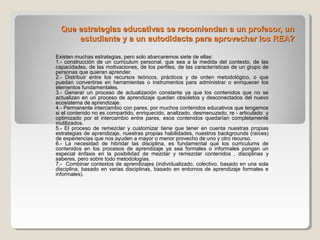 Que estrategias educativas se recomiendan a un profesor, un
estudiante y a un autodidacta para aprovechar los REA?
Existen muchas estrategias, pero solo abarcaremos siete de ellas:
1.- construcción de un curriculum personal, que sea a la medida del contexto, de las
capacidades, de las motivaciones, de los perfiles, de las características de un grupo de
personas que quieran aprender.
2.- Distribuir entre los recursos teóricos, prácticos y de orden metodológico, o que
puedan convertirse en herramientas o instrumentos para administrar o enriquecer los
elementos fundamentales.
3.- Generar un proceso de actualización constante ya que los contenidos que no se
actualizan en un proceso de aprendizaje quedan obsoletos y desconectados del nuevo
ecosistema de aprendizaje.
4.- Permanente intercambio con pares, por muchos contenidos educativos que tengamos
si el contenido no es compartido, enriquecido, analizado, desmenuzado, re - articulado y
optimizado por el intercambio entre pares, esos contenidos quedarían completamente
inutilizados.
5.- El proceso de remezclar y customizar tiene que tener en cuenta nuestras propias
estrategias de aprendizaje, nuestras propias habilidades, nuestros backgrounds (raíces)
de experiencias que nos ayuden a mayor o menor provecho de uno y otro recurso.
6.- La necesidad de hibridar las disciplina, es fundamental que los curriculums de
contenidos en los procesos de aprendizaje ya sea formales o informales pongan un
especial énfasis en la posibilidad de mezclar y remezclar contenidos , disciplinas y
saberes, pero sobre todo metodologías.
7.- Combinar contextos de aprendizajes (individualizado, colectivo, basado en una sola
disciplina, basado en varias disciplinas, basado en entornos de aprendizaje formales e
informales).

 