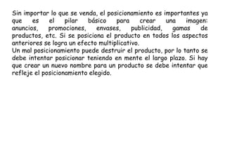 Sin importar lo que se venda, el posicionamiento es importantes ya
que es el pilar básico para crear una imagen:
anuncios, promociones, envases, publicidad, gamas de
productos, etc. Si se posiciona el producto en todos los aspectos
anteriores se logra un efecto multiplicativo.
Un mal posicionamiento puede destruir el producto, por lo tanto se
debe intentar posicionar teniendo en mente el largo plazo. Si hay
que crear un nuevo nombre para un producto se debe intentar que
refleje el posicionamiento elegido.
 