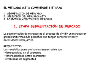 EL MERCADO META COMPRENDE 3 ETAPAS
1. SEGMETACION DE MERCADO.
2. SELECCIÓN DEL MERCADO META.
3. POSICIONAMIENTO EN EL MERCADO.
1. ETAPA SEGMENTACIÓN DE MERCADO
La segmentación de mercado es el proceso de dividir un mercado en
grupos uniformes más pequeños que tengan características y
necesidades semejantes.
REQUISITOS
Los requisitos para una buena segmentación son:
•Homogeneidad en el segmento
•Heterogeneidad entre segmentos
•Estabilidad de segmentos
 