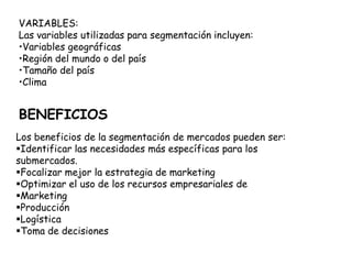 Los beneficios de la segmentación de mercados pueden ser:
Identificar las necesidades más específicas para los
submercados.
Focalizar mejor la estrategia de marketing
Optimizar el uso de los recursos empresariales de
Marketing
Producción
Logística
Toma de decisiones
BENEFICIOS
VARIABLES:
Las variables utilizadas para segmentación incluyen:
•Variables geográficas
•Región del mundo o del país
•Tamaño del país
•Clima
 