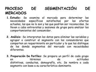 PROCESO DE SEGMENTACIÓN DE
MERCADOS
1. Estudio: Se examina el mercado para determinar las
necesidades específicas satisfechas por las ofertas
actuales, las que no lo son y las que podrían ser reconocidas. Se
llevan a cabo entrevistas y sesiones de grupo para analizar los
comportamientos del consumidor.
2. Análisis: Se interpretan los datos para eliminar las variables y
agrupar o construir el segmento con los consumidores que
comparten un requerimiento en particular y lo que los distingue
de los demás segmentos del mercado con necesidades
diferentes.
3. Preparación De Perfiles: Se prepara un perfil de cada grupo
en términos de actitudes
distintivas, conductas, demografía, etc. Se nombra a cada
segmento con base a su característica dominante.
 
