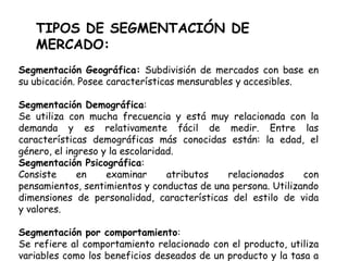 TIPOS DE SEGMENTACIÓN DE
MERCADO:
Segmentación Geográfica: Subdivisión de mercados con base en
su ubicación. Posee características mensurables y accesibles.
Segmentación Demográfica:
Se utiliza con mucha frecuencia y está muy relacionada con la
demanda y es relativamente fácil de medir. Entre las
características demográficas más conocidas están: la edad, el
género, el ingreso y la escolaridad.
Segmentación Psicográfica:
Consiste en examinar atributos relacionados con
pensamientos, sentimientos y conductas de una persona. Utilizando
dimensiones de personalidad, características del estilo de vida
y valores.
Segmentación por comportamiento:
Se refiere al comportamiento relacionado con el producto, utiliza
variables como los beneficios deseados de un producto y la tasa a
 