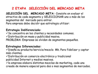 2 ETAPA SELECCIÓN DEL MERCADO META
SELECCIÓN DEL MERCADO META: Consiste en evaluar el
atractivo de cada segmento y SELECCIONAR uno o más de los
segmentos del mercado para entrar.
Para empresa debe decidir que estrategia utilizar:
Estrategia Indiferenciada:
Se concentra en los clientes y necesidades comunes.
Distribución en masa y publicidad masiva.
PROBLEMA: Empresas se olvidan de segmentos pequeños.
Estrategias Diferenciadas:
Diseña su producto/servicio/mezcla Mk. Para fidelizar y captar
más clientes.
Distribución en comercio electrónico y tradicional
publicidad Internet y medios masivos.
la empresa elabora distintas mezclas de marketing, cada una
creada de manera especial para dos o mas segmentos de mercados.
 