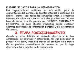 FUENTE DE DATOS PARA LA SEGMENTACION
Las organizaciones obtienen la información para la
segmentación del mercado de fuentes internas o externas. En
ámbito interno, casi todas las compañías crean y conservan
información sobre sus clientes, actuales y potenciales en una
base de datos, también pueden ser FUENTES INTERNAS Y
EXTERNAS, es base clientes marketing puede contener
enormes cantidades de información personal y de los patrones
de compra.
3. ETAPA POSICIONAMIENTO
Cuando ya está definido el mercado objetivo y se han
establecido los objetivos y estrategias, hay que posicionar el
producto; es decir, crear una imagen del producto en la mente
de los posibles consumidores de manera tal que lo haga
diferente a los productos de la competencia.
 