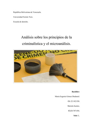 República Bolivariana de Venezuela.
Universidad Fermín Toro.
Escuela de derecho.
Análisis sobre los principios de la
criminalística y el microanálisis.
Bachiller:
María Eugenia Gómez Dudamel.
Ci: 22.182.930.
Mariela fuentes.
Ci:20.707.056.
Saia: L.
 