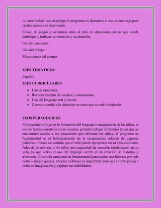 La creatividad, que despliega el programa es llamativa el uso de una caja para
relatar cuentos es importante.
El uso de juegos y aventuras sitúa al niño en situaciones en las que puede
participar y trabajar su memoria y su atención.
Uso de canciones.
Uso del dibujo.
Movimiento del cuerpo.
EJES TEMÁTICOS
Español
EJES CURRICULARES
 Uso de oraciones.
 Reconocimiento de vocales y consonantes
 Uso del lenguaje oral y escrito
 Cuentos acorde a la situación no tema que se esté trabajando.
USOS PEDAGOGICOS
El programa influye en la formación del lenguaje e imaginación de los niños, el
uso de textos narrativos como cuentos, permite trabajar diferentes temas que se
encuentran acorde a las situaciones que afrontan los niños, el programa es
fundamental en el fortalecimiento de la imaginación, además de exponer
palabras o frases sin sentido que el niño puede apropiarse en su vida cotidiana.
Además de proveer a los niños una capacidad de creación fundamental en su
vida, ya que activa el uso del lenguaje escrito en la creación de historias y
aventuras. El uso de canciones es fundamental para contar una historia por más
corta o simple quesea, además el dibujo es importante para que el niño ponga a
volar su imaginación y explore sus habilidades.
 