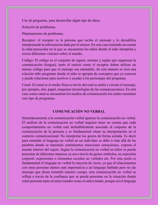 Uso de preguntas, para desarrollar algún tipo de ideas.
Solución de problemas.
Planteamiento de problemas.
Receptor: el receptor es la persona que recibe el mensaje y lo decodifica
interpretando la información dada por el emisor. En este caso teniendo en cuenta
la edad preescolar en la que se encuentran los niños donde el niño interpreta y
recrea diferentes visiones sobre el mundo.
Código: El código es el conjunto de signos, normas y reglas que organizan la
comunicación (lengua), tanto el emisor como el receptor deben utilizar un
mismo código para que el mensaje sea entendido, de esta manera se crea una
relación niño programa donde el niño se apropia de conceptos que ya conocer
y puede relacionar para resolver o ayudar a los personajes del programa.
Canal: El canal es el medio físico a través del cual se emite y circula el mensaje,
por ejemplo, aire, papel, maquinas (tecnologías de las comunicaciones). En este
caso como canal se encuentran los medios de comunicación los cuales trasmiten
este tipo de programas.
COMUNICACIÓN NO VERBAL
Simultáneamente a la comunicación verbal aparece la comunicación no verbal.
El análisis de la comunicación no verbal requiere tener en cuenta que cada
comportamiento no verbal está ineludiblemente asociado al conjunto de la
comunicación de la persona y es fundamental situar su interpretación en el
contexto comunicacional. No interpretar los gestos de forma aislada. Es decir
para entender el lenguaje no verbal en un individuo se debe ir más allá de las
palabras donde se transmite sentimientos emociones sensaciones, expresa el
mundo interior del sujeto. Según la comunicación no verbal en niños se puede
presentar de diferentes maneras ya sea a través de gestos símbolos, su expresión
corporal, expresiones o elementos sociales no verbales etc. Por esta razón es
fundamental el lenguaje no verbal la mayoría de veces, ya que al relacionarnos
con otras personas damos más importancia a un lenguaje hablado pero no ale
mensaje que desea trasmitir nuestro cuerpo, esta comunicación no verbal se
refleja a través de la confianza que se pueda presentar en la situación donde
estén presente tanto el entrevistador como el entrevistado, porque así el lenguaje
 