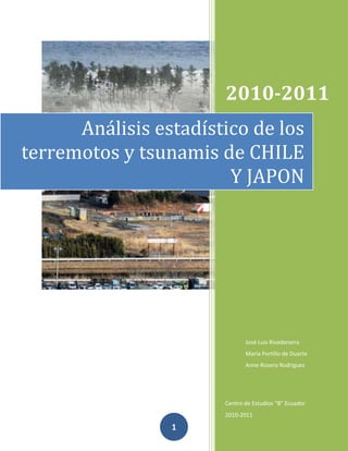 2010-2011
      Análisis estadístico de los
terremotos y tsunamis de CHILE
                        Y JAPON




                              José Luis Rivadeneira
                              Maria Portillo de Duarte
                              Anne Rosero Rodriguez




                       Centro de Estudios “B” Ecuador
                       2010-2011

                 1
 