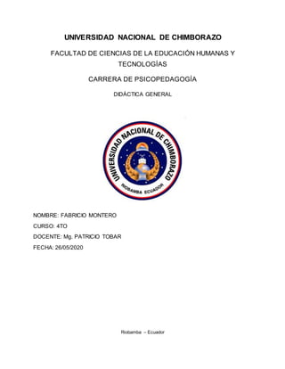 UNIVERSIDAD NACIONAL DE CHIMBORAZO
FACULTAD DE CIENCIAS DE LA EDUCACIÓN HUMANAS Y
TECNOLOGÍAS
CARRERA DE PSICOPEDAGOGÍA
DIDÁCTICA GENERAL
NOMBRE: FABRICIO MONTERO
CURSO: 4TO
DOCENTE: Mg. PATRICIO TOBAR
FECHA: 26/05/2020
Riobamba – Ecuador
 