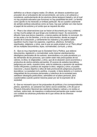 definitiva va a llevar a logros reales. En efecto, sin deseos sustantivos que
proceden de un entusiasmo del convencimiento, así como y sin esfuerzo y
constancia, particularmente de los alumnos (tema tampoco tratado y sin el cual
no hay proyecto educativo que funcione) no hay posibilidad de éxito. La familia
como aporte no ha merecido un énfasis particular. No es cuestión solamente
de señalar políticas educativas como se hace, hay que señalar con más fuerza
el papel de los actores y el rumbo que se requiere de ellos.

4.- Pese a las observaciones que se hacen al documento por muy unilateral,
no hay mucho peligro de que tenga una incidencia mayor. Su escasísima
difusión hace que pocos maestros, y menos padres de familia, lo conozcan. Es
en las aulas y en las familias, y no en los documentos, donde se juega el
partido de la educación, y ciertamente los maestros y los padres saben
equilibrar mucho mejor los aspectos, cognitivos, afectivos, formativos,
espirituales, religiosos, y otros, que lo que se suele producir en el “Perú oficial”
de los múltiples documentos, leyes, normatividad, currículo, y otros.

5.- Que es muy importante que la Sociedad Civil y Política, que elabora
documentos, legislación y normatividad, evite imponer planteamientos
ideológicos personales de los autores, acercándose a un justo pluralismo y a
las demandas de las personas, que suelen estar más preocupadas de los
valores, la ética, la religiosidad, y otros, que de la obsesión socio-económica y
productiva de ciertos estratos pensantes. El avance de estados teocráticos,
peligrosos por cierto, muestra cómo, ante la indolencia y oposición de sectores
civiles influyentes y políticos de respetar lo ético, religioso y otros, el pueblo
reacciona y busca dejarlos a ellos de lado promoviendo peligrosos proyectos
teocráticos. La sociedad civil y política, ni puede, ni tiene derecho a ir contra la
integralidad de los procesos personales y colectivos de la sociedad para
satisfacer ideologías particulares, admisibles en el plano personal, pero
cuestionables cuando quieren hacerse pasar por ser la expresión de la
sociedad.

6.- Que es necesario que en las propuestas de políticas y los correspondientes
planes, operativos, se subsanen los claros vacíos existentes, a fin de que el
Proyecto Educativo Nacional sea realmente integral y valioso y no reciba un
rechazo, sobre todo, de maestros e instituciones pensantes que suelen revisar
con cuidado los alcances profundos de lo que vienes de los diversos
gobiernos.
 
