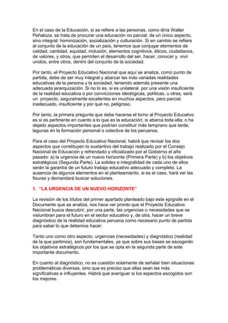 En el caso de la Educación, si se refiere a las personas, como diría Walter
Peñaloza, se trata de procurar una educación no parcial, de un único aspecto,
sino integral: hominización, socialización y culturación. Si en cambio se refiere
al conjunto de la educación de un país, tenemos que conjugar elementos de
calidad, cantidad, equidad, inclusión, elementos cognitivos, éticos, ciudadanos,
de valores, y otros, que permiten el desarrollo del ser, hacer, conocer y vivir
unidos, entre otros, dentro del conjunto de la sociedad.

Por tanto, el Proyecto Educativo Nacional que aquí se analiza, como punto de
partida, debe de ser muy integral y abarcar las más variadas realidades
educativas de la persona y la sociedad, teniendo además presente una
adecuada jerarquización. Si no lo es, si es unilateral por una visión insuficiente
de la realidad educativa o por convicciones ideológicas, políticas, u otras, será
un proyecto, seguramente excelentes en muchos aspectos, pero parcial,
inadecuado, insuficiente y por qué no, peligroso.

Por tanto, la primera pregunta que debe hacerse el torno al Proyecto Educativo
es si es pertinente en cuanto a lo que es la educación; si abarca toda ella; o ha
dejado aspectos importantes que podrían constituir más temprano que tarde,
lagunas en la formación personal o colectiva de los peruanos.

Para el caso del Proyecto Educativo Nacional, habrá que revisar los dos
aspectos que constituyen lo sustantivo del trabajo realizado por el Consejo
Nacional de Educación y refrendado y oficializado por el Gobierno el año
pasado: a) la urgencia de un nuevo horizonte (Primera Parte) y b) los objetivos
estratégicos (Segunda Parte). La solidez e integralidad de cada uno de ellos
serán la garantía de un futuro trabajo educativo adecuado y completo. La
ausencia de algunos elementos en el planteamiento, si es el caso, hará ver las
fisuras y demandará buscar soluciones.

1. “LA URGENCIA DE UN NUEVO HORIZONTE”

La revisión de los títulos del primer apartado planteado bajo este epígrafe en el
Documento que se analiza, nos hace ver pronto que el Proyecto Educativo
Nacional busca descubrir, por una parte, las urgencias o necesidades que se
vislumbran para el futuro en el sector educativo y, de otra, hacer un breve
diagnóstico de la realidad educativa peruana como necesario punto de partida
para saber lo que debemos hacer.

Tanto uno como otro aspecto, urgencias (necesidades) y diagnóstico (realidad
de la que partimos), son fundamentales, ya que sobre sus bases se escogerán
los objetivos estratégicos por los que se opta en la segunda parte de este
importante documento.

En cuanto al diagnóstico, no es cuestión solamente de señalar bien situaciones
problemáticas diversas, sino que es preciso que ellas sean las más
significativas e influyentes. Habrá que averiguar si los aspectos escogidos son
los mejores.
 