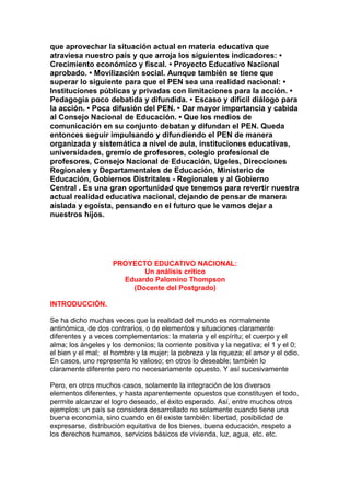 que aprovechar la situación actual en materia educativa que
atraviesa nuestro país y que arroja los siguientes indicadores: •
Crecimiento económico y fiscal. • Proyecto Educativo Nacional
aprobado. • Movilización social. Aunque también se tiene que
superar lo siguiente para que el PEN sea una realidad nacional: •
Instituciones públicas y privadas con limitaciones para la acción. •
Pedagogía poco debatida y difundida. • Escaso y difícil diálogo para
la acción. • Poca difusión del PEN. • Dar mayor importancia y cabida
al Consejo Nacional de Educación. • Que los medios de
comunicación en su conjunto debatan y difundan el PEN. Queda
entonces seguir impulsando y difundiendo el PEN de manera
organizada y sistemática a nivel de aula, instituciones educativas,
universidades, gremio de profesores, colegio profesional de
profesores, Consejo Nacional de Educación, Ugeles, Direcciones
Regionales y Departamentales de Educación, Ministerio de
Educación, Gobiernos Distritales - Regionales y al Gobierno
Central . Es una gran oportunidad que tenemos para revertir nuestra
actual realidad educativa nacional, dejando de pensar de manera
aislada y egoísta, pensando en el futuro que le vamos dejar a
nuestros hijos.




                    PROYECTO EDUCATIVO NACIONAL:
                           Un análisis crítico
                      Eduardo Palomino Thompson
                        (Docente del Postgrado)

INTRODUCCIÓN.

Se ha dicho muchas veces que la realidad del mundo es normalmente
antinómica, de dos contrarios, o de elementos y situaciones claramente
diferentes y a veces complementarios: la materia y el espíritu; el cuerpo y el
alma; los ángeles y los demonios; la corriente positiva y la negativa; el 1 y el 0;
el bien y el mal; el hombre y la mujer; la pobreza y la riqueza; el amor y el odio.
En casos, uno representa lo valioso; en otros lo deseable; también lo
claramente diferente pero no necesariamente opuesto. Y así sucesivamente

Pero, en otros muchos casos, solamente la integración de los diversos
elementos diferentes, y hasta aparentemente opuestos que constituyen el todo,
permite alcanzar el logro deseado, el éxito esperado. Así, entre muchos otros
ejemplos: un país se considera desarrollado no solamente cuando tiene una
buena economía, sino cuando en él existe también: libertad, posibilidad de
expresarse, distribución equitativa de los bienes, buena educación, respeto a
los derechos humanos, servicios básicos de vivienda, luz, agua, etc. etc.
 