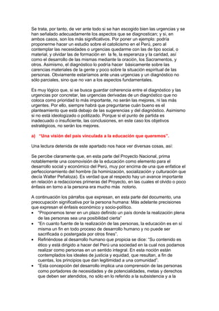 Se trata, por tanto, de ver ante todo si se han escogido bien las urgencias y se
han señalado adecuadamente los aspectos que se diagnostican; y si, en
ambos casos, son los más significativos. Por poner un ejemplo: podría
proponerme hacer un estudio sobre el catolicismo en el Perú, pero al
contemplar las necesidades o urgencias quedarme con las de tipo social, o
material, y olvidar las de formación en la fe, la esperanza y la caridad, así
como el desarrollo de las mismas mediante la oración, los Sacramentos, y
otros. Asimismo, el diagnóstico lo podría hacer básicamente sobre las
carencias materiales de la gente y poco sobre la situación espiritual de las
personas. Obviamente estaríamos ante unas urgencias y un diagnóstico no
sólo parciales, sino que no van a los aspectos fundamentales.

Es muy lógico que, si se busca guardar coherencia entre el diagnóstico y las
urgencias por concretar, las urgencias derivadas de un diagnóstico que no
coloca como prioridad lo más importante, no serán las mejores, ni las más
urgentes. Por ello, siempre habrá que preguntarse cuán bueno es el
planteamiento que está debajo de las sugerencias y del diagnóstico. Asimismo
si no está ideologizado o politizado. Porque si el punto de partida es
inadecuado o insuficiente, las conclusiones, en este caso los objetivos
estratégicos, no serán los mejores.

a) “Una visión del país vinculada a la educación que queremos”.

Una lectura detenida de este apartado nos hace ver diversas cosas, así:

Se percibe claramente que, en esta parte del Proyecto Nacional, prima
notablemente una cosmovisión de la educación como elemento para el
desarrollo social y económico del Perú, muy por encima de una que enfatice el
perfeccionamiento del hombre (la hominización, socialización y culturación que
decía Walter Peñaloza). Es verdad que al respecto hay un avance importante
en relación a redacciones primeras del Proyecto, en las cuales el olvido o poco
énfasis en torno a la persona era mucho más notorio.

A continuación los párrafos que expresan, en esta parte del documento, una
preocupación significativa por la persona humana: Más adelante precisiones
que expresan el énfasis económico y socio-político.
• “Proponemos tener en un plazo definido un país donde la realización plena
   de las personas sea una posibilidad cierta”
• “En cuanto fuente de la realización de las personas, la educación es en sí
   misma un fin en todo proceso de desarrollo humano y no puede ser
   sacrificada o postergada por otros fines”.
• Refiriéndose al desarrollo humano que propicia se dice: “Su contenido es
   ético y está dirigido a hacer del Perú una sociedad en la cual nos podamos
   realizar como personas en un sentido integral. En esta noción están
   contemplados los ideales de justicia y equidad, que resultan, a fin de
   cuentas, los principios que dan legitimidad a una comunidad”.
• “Esta concepción del desarrollo implica una comprensión de las personas
   como portadores de necesidades y de potencialidades, metas y derechos
   que deben ser atendidos, no sólo en lo referido a la subsistencia y a la
 