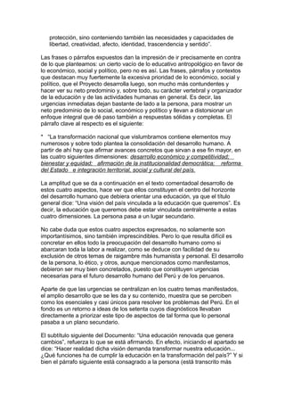 protección, sino conteniendo también las necesidades y capacidades de
   libertad, creatividad, afecto, identidad, trascendencia y sentido”.

Las frases o párrafos expuestos dan la impresión de ir precisamente en contra
de lo que planteamos: un cierto vacío de lo educativo antropológico en favor de
lo económico, social y político, pero no es así. Las frases, párrafos y contextos
que destacan muy fuertemente la excesiva prioridad de lo económico, social y
político, que el Proyecto desarrolla luego, son mucho más contundentes y
hacer ver su neto predominio y, sobre todo, su carácter vertebral y organizador
de la educación y de las actividades humanas en general. Es decir, las
urgencias inmediatas dejan bastante de lado a la persona, para mostrar un
neto predominio de lo social, económico y político y llevan a distorsionar un
enfoque integral que dé paso también a respuestas sólidas y completas. El
párrafo clave al respecto es el siguiente:

* “La transformación nacional que vislumbramos contiene elementos muy
numerosos y sobre todo plantea la consolidación del desarrollo humano. A
partir de ahí hay que afirmar avances concretos que sirvan a ese fin mayor, en
las cuatro siguientes dimensiones: desarrollo económico y competitividad;
bienestar y equidad; afirmación de la institucionalidad democrática; reforma
del Estado e integración territorial, social y cultural del país.

La amplitud que se da a continuación en el texto comentadoal desarrollo de
estos cuatro aspectos, hace ver que ellos constituyen el centro del horizonte
del desarrollo humano que debiera orientar una educación, ya que el título
general dice: “Una visión del país vinculada a la educación que queremos”. Es
decir, la educación que queremos debe estar vinculada centralmente a estas
cuatro dimensiones. La persona pasa a un lugar secundario.

No cabe duda que estos cuatro aspectos expresados, no solamente son
importantísimos, sino también imprescindibles. Pero lo que resulta difícil es
concretar en ellos todo la preocupación del desarrollo humano como si
abarcaran toda la labor a realizar, como se deduce con facilidad de su
exclusión de otros temas de raigambre más humanista y personal. El desarrollo
de la persona, lo ético, y otros, aunque mencionados como manifestamos,
debieron ser muy bien concretados, puesto que constituyen urgencias
necesarias para el futuro desarrollo humano del Perú y de los peruanos.

Aparte de que las urgencias se centralizan en los cuatro temas manifestados,
el amplio desarrollo que se les da y su contenido, muestra que se perciben
como los esenciales y casi únicos para resolver los problemas del Perú. En el
fondo es un retorno a ideas de los setenta cuyos diagnósticos llevaban
directamente a priorizar este tipo de aspectos de tal forma que lo personal
pasaba a un plano secundario.

El subtítulo siguiente del Documento: “Una educación renovada que genera
cambios”, refuerza lo que se está afirmando. En efecto, iniciando el apartado se
dice: “Hacer realidad dicha visión demanda transformar nuestra educación...
¿Qué funciones ha de cumplir la educación en la transformación del país?” Y si
bien el párrafo siguiente está consagrado a la persona (está transcrito más
 