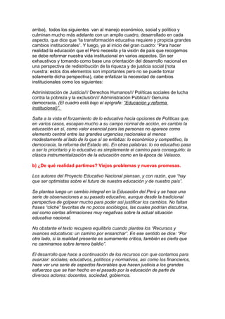 arriba), todos los siguientes van al manejo económico, social y político y
culminan mucho más adelante con un amplio cuadro, desarrollado en cada
aspecto, que dice que “la transformación educativa requiere y propicia grandes
cambios institucionales”. Y luego, ya al inicio del gran cuadro: “Para hacer
realidad la educación que el Perú necesita y la visión de país que recogemos
se debe reformar nuestra vida institucional en varios aspectos. Sin ser
exhaustivos y tomando como base una orientación del desarrollo nacional en
una perspectiva de redistribución de la riqueza y de justicia social (nota
nuestra: estos dos elementos son importantes pero no se puede tomar
solamente dicha perspectiva), cabe enfatizar la necesidad de cambios
institucionales como los siguientes:

Administración de Justicia/// Derechos Humanos/// Políticas sociales de lucha
contra la pobreza y la exclusión/// Administración Pública/// Genuina
democracia. (El cuadro está bajo el epígrafe: “Educación y reforma
institucional)”.

Salta a la vista el forzamiento de lo educativo hacia opciones de Políticas que,
en varios casos, escapan mucho a su campo normal de acción, en cambio la
educación en sí, como valor esencial para las personas no aparece como
elemento central entre las grandes urgencias nacionales al menos
modestamente al lado de lo que sí se enfatiza: lo económico y competitivo, la
democracia, la reforma del Estado etc. En otras palabras: lo no educativo pasa
a ser lo prioritario y lo educativo es simplemente el camino para conseguirlo: la
clásica instrumentalización de la educación como en la época de Velasco.

b) ¿De qué realidad partimos? Viejos problemas y nuevas promesas.

Los autores del Proyecto Educativo Nacional piensan, y con razón, que “hay
que ser optimistas sobre el futuro de nuestra educación y de nuestro país”.

Se plantea luego un cambio integral en la Educación del Perú y se hace una
serie de observaciones a su pasado educativo, aunque desde la tradicional
perspectiva de golpear mucho para poder así justificar los cambios. No faltan
frases “cliché” favoritas de no pocos sociólogos, las cuales podrían discutirse,
así como ciertas afirmaciones muy negativas sobre la actual situación
educativa nacional.

No obstante el texto recupera equilibrio cuando plantea los “Recursos y
avances educativos: un camino por ensanchar”. En ese sentido se dice: “Por
otro lado, si la realidad presente es sumamente crítica, también es cierto que
no caminamos sobre terreno baldío”.

El desarrollo que hace a continuación de los recursos con que contamos para
avanzar: sociales, educativos, políticos y normativos, así como los financieros,
hace ver una serie de aspectos favorables que hacen justicia a los grandes
esfuerzos que se han hecho en el pasado por la educación de parte de
diversos actores: docentes, sociedad, gobiernos.
 