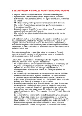 2.- UNA RESPUESTA INTEGRAL, EL PROYECTO EDUCATIVO NACIONAL

El Proyecto Educativo Nacional establece seis objetivos estratégicos:
• Oportunidades y resultados educativos de igual calidad para todos
• Estudiantes e instituciones educativas que logran aprendizajes pertinentes
    de calidad.
• Maestros bien preparados que ejercen profesionalmente la docencia.
• Una gestión descentralizada, democrática, que logra resultados y es
    financiada con equidad.
• Educación superior de calidad se convierte en factor favorable para el
    desarrollo de la competitividad nacional.
• Una sociedad que educa a sus ciudadanos y los compromete con su
    comunidad.

En la parte introductoria al desarrollo de estos objetivos se señala, al parecer
muy acertadamente, el objeto del Proyecto. Así se dice: “El objeto de un
Proyecto Educativo Nacional se sitúa en dos dimensiones indisociables y
mutuamente influyentes: una educación para la realización personal de todos
los peruanos y una educación para la realización colectiva de la democracia y
del desarrollo del país”.

Algo antes se manifiesta: “… que debe cobrar la forma de un Proyecto
Nacional, entendido como un amplio acuerdo en el que se expresan las
principales aspiraciones de la sociedad”.

Mas si uno lee las más de cien páginas siguientes del Proyecto y hasta
terminarlo, observará varios aspectos discrepantes:
• No se observa mucha relación entre la Primera Parte ya comentada y los
   Objetivos Estratégicos que corresponden a la Segunda Parte. No se
   observa una conexión sólida que los haga complementarios e
   interdependientes. Como que se trata de una cierta yuxtaposición de
   documentos.
• No se ha escogidos al menos uno de los objetivos con el fin de buscar el
   desarrollo de la persona en aspectos sustantivos. De alguna manera la
   comprenden, pero a la distancia y débilmente. Aquí se trataría de una
   yuxtaposición de visiones con quienes introdujeron varias frases y párrafos
   valiosos en la líneas de la persona, ya mencionados
• Los objetivos estratégicos, y su desarrollo básico, muy poco dicen acerca
   de la realización total integral de los peruanos, concentrándose en una
   educación para desarrollo del país. Es una educación para el desarrollo
   nacional, muy poco para las personas. Sin embargo el título de esta
   segunda parte es muy claro: “Una respuesta integral, el Proyecto Educativo
   Nacional”.
• En el desarrollo más extenso de los seis objetivos estratégicos, se vuelve
   sobre el diagnóstico, en este caso sobre cada aspecto que se propone,
   pero se suele hacer de forma más bien negativa, no se considera aspectos
   positivos como sí se hacía en la primera parte como se ha comentado. Se
   busca dramatizar para sustentar más fácilmente la nueva propuesta.
   Incluso, por ejemplo, cuando se diagnostica la calidad se hace sobre la
 