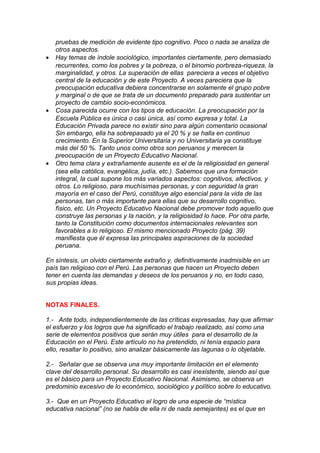 pruebas de medición de evidente tipo cognitivo. Poco o nada se analiza de
    otros aspectos.
•   Hay temas de índole sociológico, importantes ciertamente, pero demasiado
    recurrentes, como los pobres y la pobreza, o el binomio porbreza-riqueza, la
    marginalidad, y otros. La superación de ellas pareciera a veces el objetivo
    central de la educación y de este Proyecto. A veces pareciera que la
    preocupación educativa debiera concentrarse en solamente el grupo pobre
    y marginal o de que se trata de un documento preparado para sustentar un
    proyecto de cambio socio-económicos.
•   Cosa parecida ocurre con los tipos de educación. La preocupación por la
    Escuela Pública es única o casi única, así como expresa y total. La
    Educación Privada parece no existir sino para algún comentario ocasional
    Sin embargo, ella ha sobrepasado ya el 20 % y se halla en continuo
    crecimiento. En la Superior Universitaria y no Universitaria ya constituye
    más del 50 %. Tanto unos como otros son peruanos y merecen la
    preocupación de un Proyecto Educativo Nacional.
•   Otro tema clara y extrañamente ausente es el de la religiosidad en general
    (sea ella católica, evangélica, judía, etc.). Sabemos que una formación
    integral, la cual supone los más variados aspectos: cognitivos, afectivos, y
    otros. Lo religioso, para muchísimas personas, y con seguridad la gran
    mayoría en el caso del Perú, constituye algo esencial para la vida de las
    personas, tan o más importante para ellas que su desarrollo cognitivo,
    físico, etc. Un Proyecto Educativo Nacional debe promover todo aquello que
    construye las personas y la nación, y la religiosidad lo hace. Por otra parte,
    tanto la Constitución como documentos internacionales relevantes son
    favorables a lo religioso. El mismo mencionado Proyecto (pág. 39)
    manifiesta que él expresa las principales aspiraciones de la sociedad
    peruana.

En síntesis, un olvido ciertamente extraño y, definitivamente inadmisible en un
país tan religioso con el Perú. Las personas que hacen un Proyecto deben
tener en cuenta las demandas y deseos de los peruanos y no, en todo caso,
sus propias ideas.


NOTAS FINALES.

1.- Ante todo, independientemente de las críticas expresadas, hay que afirmar
el esfuerzo y los logros que ha significado el trabajo realizado, así como una
serie de elementos positivos que serán muy útiles para el desarrollo de la
Educación en el Perú. Este artículo no ha pretendido, ni tenía espacio para
ello, resaltar lo positivo, sino analizar básicamente las lagunas o lo objetable.

2.- Señalar que se observa una muy importante limitación en el elemento
clave del desarrollo personal. Su desarrollo es casi inexistente, siendo así que
es el básico para un Proyecto Educativo Nacional. Asimismo, se observa un
predominio excesivo de lo económico, sociológico y político sobre lo educativo.

3.- Que en un Proyecto Educativo el logro de una especie de “mística
educativa nacional” (no se habla de ella ni de nada semejantes) es el que en
 
