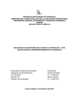 REPÚBLICA BOLIVARIANA DE VENEZUELA
MINISTERIO DEL PODER POPULAR PARA LA EDUCACIÓN UNIVERSITARIA
UNIVERSIDAD NACIONAL EXPERIMENTAL FRANCISCO DE MIRANDA
(UNEFM)
NUCLEO PUERTO CABELLO

ANALISIS DE LOS OBJETIVOS DEL PLAN DE LA PATRIA 2013 – 2019,
CON RELACIÓN AL EMPRENDENDIMIENTO EN VENEZUELA

Especialidad: Desarrollo Empresarial
Asignatura: Emprendimiento III
3er. Semestre
Sección: 04
Profesor: Dennis Bolaños

Estudiantes:
Xiomara Alvarado
C.I.: 10.252.051
Néstor Vásquez
C.I.: 14.937.419

Puerto Cabello, 21 de Octubre del 2013

 