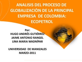 ANALISIS DEL PROCESO DE  GLOBALIZACIÒN DE LA PRINCIPAL EMPRESA  DE COLOMBIA: ECOPETROL Por: HUGO ANDRÉS GUTIÉRREZ JAIME ANTONIO RANGEL LINA MARIA WADNÍPAR UNIVERSIDAD  DE MANIZALES MARZO-2011 