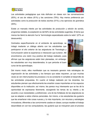13
Las actividades pedagógicas que más disfrutan en clases son: las conversaciones
(83%), el uso de videos (81%) y las canciones (79%). Hay menos preferencia por
actividades como la producción de textos escritos (51%) y los ejercicios de gramática
(50%).
Existe un marcado interés por las actividades de producción y edición de sonido,
programas radiales, la aceptación es del 82% de las actividades sugeridas. El tema que
menos les llamó la atención fue la “terminología especializada sobre la radio” (27% en
desacuerdo).
Centrados específicamente en el ambiente de aprendizaje, se
indagó mediante un diálogo abierto con los estudiantes que
participaron el año anterior de las asignaturas de Tecnología y
Comunicación sobre la experiencia e interacción que tuvieron. Allí
encontramos una visión muy positiva del trabajo realizado, pues
afirman que las asignaturas están bien planeadas, sin embargo,
los estudiantes son muy desordenados, lo que perturba el buen
curso de los aprendizajes.
Del mismo modo, ellos manifiestan que es necesario generar más estrategias de
organización de las actividades y los tiempos que estas requieren, ya que muchas
veces se ven interrumpidos los procesos o no es constante ni completo el desarrollo de
las actividades propuestas. En cuanto al trabajo realizado por los docentes, los
estudiantes piensan que efectivamente les enseñan cosas importantes en los espacios
disponibles en la institución; así mismo, les parece muy interesante que se les dé la
oportunidad de expresarse libremente, escogiendo los temas de su interés y de
acuerdo a sus necesidades y preferencias: una de las fortalezas de las asignaturas es
que se adaptan a estos criterios personales. Así mismo, a los estudiantes les gustaría
que les enseñaran más cosas nuevas y, lo más importante, con recursos y estrategias
innovadoras, diferentes a las comúnmente usadas en clases; aunque resaltan el trabajo
desarrollado en con los computadores, les gustaría que se incluyeran para el proceso
 