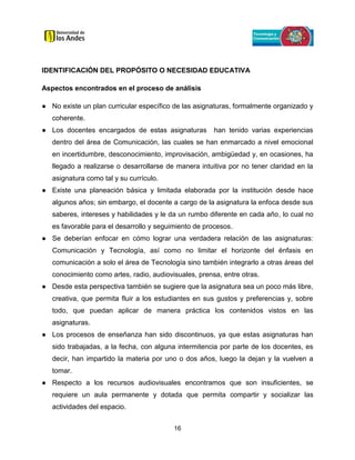 16
IDENTIFICACIÓN DEL PROPÓSITO O NECESIDAD EDUCATIVA
Aspectos encontrados en el proceso de análisis
● No existe un plan curricular específico de las asignaturas, formalmente organizado y
coherente.
● Los docentes encargados de estas asignaturas han tenido varias experiencias
dentro del área de Comunicación, las cuales se han enmarcado a nivel emocional
en incertidumbre, desconocimiento, improvisación, ambigüedad y, en ocasiones, ha
llegado a realizarse o desarrollarse de manera intuitiva por no tener claridad en la
asignatura como tal y su currículo.
● Existe una planeación básica y limitada elaborada por la institución desde hace
algunos años; sin embargo, el docente a cargo de la asignatura la enfoca desde sus
saberes, intereses y habilidades y le da un rumbo diferente en cada año, lo cual no
es favorable para el desarrollo y seguimiento de procesos.
● Se deberían enfocar en cómo lograr una verdadera relación de las asignaturas:
Comunicación y Tecnología, así como no limitar el horizonte del énfasis en
comunicación a solo el área de Tecnología sino también integrarlo a otras áreas del
conocimiento como artes, radio, audiovisuales, prensa, entre otras.
● Desde esta perspectiva también se sugiere que la asignatura sea un poco más libre,
creativa, que permita fluir a los estudiantes en sus gustos y preferencias y, sobre
todo, que puedan aplicar de manera práctica los contenidos vistos en las
asignaturas.
● Los procesos de enseñanza han sido discontinuos, ya que estas asignaturas han
sido trabajadas, a la fecha, con alguna intermitencia por parte de los docentes, es
decir, han impartido la materia por uno o dos años, luego la dejan y la vuelven a
tomar.
● Respecto a los recursos audiovisuales encontramos que son insuficientes, se
requiere un aula permanente y dotada que permita compartir y socializar las
actividades del espacio.
 