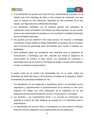17
● A los estudiantes les gustaría que estos recursos, especialmente la emisora, no se
utilizará solo como estrategia de clase y como proceso de evaluación, sino que
fuera un espacio de más interacción, disponible en más momentos de la vida
escolar, que haga parte de la cotidianidad del colegio.
● Los estudiantes manifiestan que es necesario generar más estrategias de
organización de las actividades y los tiempos que estas requieren, ya que muchas
veces se ven interrumpidos los procesos o no es constante ni completo el desarrollo
de las actividades propuestas.
● Les gustaría que les enseñaran más cosas nuevas, con recursos y estrategias
innovadoras, aunque resaltan el trabajo desarrollado, les gustaría que se incluyeran
para el proceso de aprendizaje otras herramientas para conocer y fortalecer sus
habilidades.
● Sería pertinente lograr una articulación más coherente entre la asignatura de
Comunicación y Tecnología, para ello, proponen que desde la asignatura de
Comunicación se enfatice la parte teórica, con diversidad de contenidos y
aprendizaje para que en el área de Tecnología se pongan a prueba dichos saberes,
es decir, se fortalezca la parte práctica.
A nuestro modo de ver existen tres necesidades que, en su orden, deben ser
priorizadas por efecto del tiempo y de la dinámica de trabajo de la asignatura “Diseño
de ambientes de aprendizaje mediados por TIC”:
1. Los estudiantes con sus exigencias y expectativas frente a la articulación de las
asignaturas y específicamente el aprovechamiento de la emisora no solo como
programa del colegio sino como potenciador de la integración de las dos
asignaturas del área de profundización, es decir: Comunicación y Tecnología.
2. Los docentes y sus incertidumbres frente a un currículo en construcción que
posibilita la inclusión de otras temáticas que pueden ser o no pertinentes para la
profundización.
3. La disponibilidad de recursos físicos y tecnológicos con que cuenta la institución
potencia o limita la integración de los saberes desde las dos asignaturas.
 