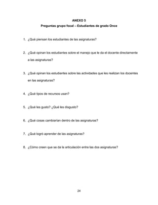 24
ANEXO 5
Preguntas grupo focal – Estudiantes de grado Once
1. ¿Qué piensan los estudiantes de las asignaturas?
2. ¿Qué opinan los estudiantes sobre el manejo que le da el docente directamente
a las asignaturas?
3. ¿Qué opinan los estudiantes sobre las actividades que les realizan los docentes
en las asignaturas?
4. ¿Qué tipos de recursos usan?
5. ¿Qué les gusto? ¿Qué les disgusto?
6. ¿Qué cosas cambiarían dentro de las asignaturas?
7. ¿Qué logró aprender de las asignaturas?
8. ¿Cómo creen que se da la articulación entre las dos asignaturas?
 