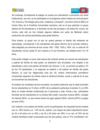 6
Sin embargo, formalmente el colegio no cuenta con articulación o convenios con otras
instituciones, aun así, se ha participado en el programa sobre medios de comunicación
“C4: Ciencia y Tecnología para crear, colaborar y compartir”, convenio entre la SED y el
Centro Ático de la Pontificia Universidad Javeriana, del en el que participó un grupo
selecto de 36 estudiantes y 4 docentes de las dos jornadas y de todos los cursos; asi
mismo, este año se han dictado algunos talleres por parte de Bibliored sobre
producción de crónica periodística para grado Décimo.
Para ilustrar, el grupo con el que se quiere generar el diseño del ambiente de
aprendizaje, corresponde a los estudiantes del grado Décimo de la jornada mañana,
está integrado por alumnos de los cursos 1001, 1002, 1003 y 1004, con un total de 78
estudiantes, de los cuales 37 son mujeres y 41 son hombres, con edades entre 13 y 18
años.
Para poder indagar un poco más acerca del contexto donde se mueven los estudiantes
y padres de familia de este grado, se diseñaron dos encuestas, una dirigida a los
estudiantes y otra a los padres de familia (ver Anexos 1 y 2). La primera se aplicó a 70
de los 78 estudiantes; y la segunda se destinó a 40 padres de familia del grado
Décimo, la cual fue diligenciada solo por 30; ambos instrumentos permitieron
comprender aspectos de interés sobre la dinámica familiar, social y cultural en la que
se encuentran los estudiantes.
Al analizar los resultados de las encuestas, se puede evidenciar que la edad promedio
de los estudiantes es 15 años; el 90% de la población pertenece al estrato 2 y el 49%
tiene un núcleo familiar conformado por 5 personas o más. Frente a las actividades
favoritas de los estudiantes en su tiempo libre están: escuchar música (99%), navegar
en internet (94%). Lo que menos hacen es jugar ajedrez (83%), dominó (87%) y juegos
de azar (74%).
Con relación a los padres de familia, primó la participación de respuesta de las madres
con un 83% frente a un 14% de los padres. Los rangos de edad mayoritarios fueron
de 30 a 40 años con un 50% y de 40 a 50 años con 46%. A su vez, el 70% de los
núcleos familiares están compuestos por los dos padres, solo el 17% manifiestan vivir
 
