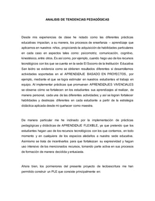 ANALISIS DE TENDENCIAS PEDAGÓGICAS
Desde mis experiencias de clase he notado como las diferentes prácticas
educativas impactan, a su manera, los procesos de enseñanza – aprendizaje que
aplicamos en nuestros niños, propiciando la adquisición de habilidades particulares
en cada caso en aspectos tales como: psicomotriz, comunicación, cognitivo,
kinestésico, entre otros. Es así como, por ejemplo, cuando hago uso de los recursos
tecnológicos con los que se cuenta en la sede El Socorro de la Institución Educativa
San Isidro se evidencia como se obtienen resultados diferentes si desarrollamos
actividades soportadas en el APRENDIZAJE BASADO EN PROYECTOS, por
ejemplo, mediante el que se logra estimular en nuestros estudiantes el trabajo en
equipo. Al implementar prácticas que promuevan APRENDIZAJES VIVENCIALES
se observa cómo se fortalecen en los estudiantes sus aprendizajes al realizar, de
manera personal, cada una de las diferentes actividades; y así se logran fortalecer
habilidades y destrezas diferentes en cada estudiante a partir de la estrategia
didáctica aplicada desde mi quehacer como maestra.
De manera particular me he inclinado por la implementación de prácticas
pedagógicas y didácticas de APRENDIZAJE FLEXIBLE, ya que pretendo que los
estudiantes hagan uso de los recursos tecnológicos con los que contamos, en todo
momento y en cualquiera de los espacios aledaños a nuestra sede educativa.
Asimismo se trata de incentivarlos para que fortalezcan su expresividad y hagan
uso intensivo de los mencionados recursos, tomando parte activa en sus procesos
de formación de manera decidida y entusiasta.
Ahora bien, los pormenores del presente proyecto de lectoescritura me han
permitido construir un PLE que consiste principalmente en:
 