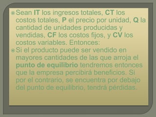 Sean   IT los ingresos totales, CT los
  costos totales, P el precio por unidad, Q la
  cantidad de unidades producidas y
  vendidas, CF los costos fijos, y CV los
  costos variables. Entonces:
 Si el producto puede ser vendido en
  mayores cantidades de las que arroja el
  punto de equilibrio tendremos entonces
  que la empresa percibirá beneficios. Si
  por el contrario, se encuentra por debajo
  del punto de equilibrio, tendrá pérdidas.
 