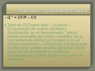 Q   * = CF/P – CV
 Totalde Cf:Costos fijos / ( p:precio –
 Cv:promedio de costos variables)
 (Explicación: en el denominador, “precio
 menos promedio de costos variables” es lo
 que llamamos utilidad por unidad, o en el
 campo económico: contribución marginal que
 aporta cada unidad vendida adicional.) Esta
 ecuación da el importe en unidades
 necesarias para poder llegar a un punto de
 equilibrio.
 