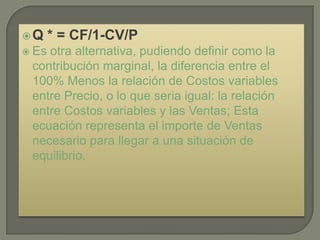 Q     * = CF/1-CV/P
 Esotra alternativa, pudiendo definir como la
 contribución marginal, la diferencia entre el
 100% Menos la relación de Costos variables
 entre Precio, o lo que seria igual: la relación
 entre Costos variables y las Ventas; Esta
 ecuación representa el importe de Ventas
 necesario para llegar a una situación de
 equilibrio.
 