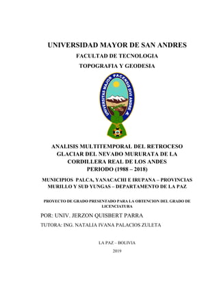 UNIVERSIDAD MAYOR DE SAN ANDRES
FACULTAD DE TECNOLOGIA
TOPOGRAFIA Y GEODESIA
ANALISIS MULTITEMPORAL DEL RETROCESO
GLACIAR DEL NEVADO MURURATA DE LA
CORDILLERA REAL DE LOS ANDES
PERIODO (1988 – 2018)
MUNICIPIOS PALCA, YANACACHI E IRUPANA – PROVINCIAS
MURILLO Y SUD YUNGAS – DEPARTAMENTO DE LA PAZ
PROYECTO DE GRADO PRESENTADO PARA LA OBTENCION DEL GRADO DE
LICENCIATURA
POR: UNIV. JERZON QUISBERT PARRA
TUTORA: ING. NATALIA IVANA PALACIOS ZULETA
LA PAZ – BOLIVIA
2019
 
