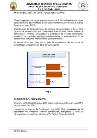 CONSTRUCCIONES I
UNIVERSIDAD NACIONAL DE HUANCAVELICA
FACULTAD DE CIENCIAS DE INGENIERIA
E.A.P. DE CIVIL – HVCA.
ANÁLISIS DEL SECTOR CONSTRUCCIÓN EN EL PAÍS.
El sector construcción registró un crecimiento de 8,56% reflejado en el mayor
consumo interno de cemento en 8,57% y el aumento de la inversión en el avance
físico de obras en 9,62%.
El crecimiento del consumo interno de cemento es explicado por el mayor ritmo
de obras de infraestructura vial, obras en unidades mineras, reasentamiento de
comunidades mineras, construcción y ampliación de centros comerciales;
ampliación de hospitales; asimismo, continuaron las obras de construcción de
condominios, conjuntos habitacionales y departamentos.
El avance físico de obras creció, ante la continuación de las obras de
rehabilitación y mejoramiento de la red vial nacional
Fig. 1
EVOLUCION DEL PIB EN SECTOR.
El informe del INEI resalta que en 2013 cuatro sectores contribuyeron con el 50%
del crecimiento del PBI.
Uno de los sectores es la Construcción que subió 8.5%, impulsado por la
edificación de viviendas, centros comerciales, autopistas, y obras de
infraestructura como el Tren Eléctrico y Vía Parque Rímac (lima).fig 2
 