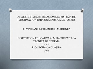 ANALISIS E IMPLEMENTACION DEL SISTEMA DE
IMFORMACION PARA UNA FABRICA DE FORROS
KEVIN DANIEL CHAMORRO MARTINEZ
INSTITUCION EDUCATIVA ALMIRANTE PADILLA
TECNICA DE SISTEMA
10-01
RIOHACHA-LA GUAJIRA
2017
 