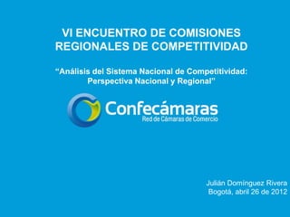 VI ENCUENTRO DE COMISIONES
REGIONALES DE COMPETITIVIDAD

“Análisis del Sistema Nacional de Competitividad:
        Perspectiva Nacional y Regional”




                                      Julián Domínguez Rivera
                                       Bogotá, abril 26 de 2012
 