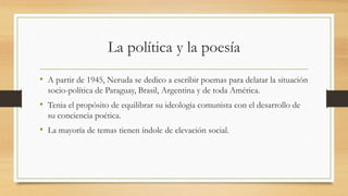 La política y la poesía
• A partir de 1945, Neruda se dedico a escribir poemas para delatar la situación
socio-política de Paraguay, Brasil, Argentina y de toda América.
• Tenia el propósito de equilibrar su ideología comunista con el desarrollo de
su conciencia poética.
• La mayoría de temas tienen índole de elevación social.
 