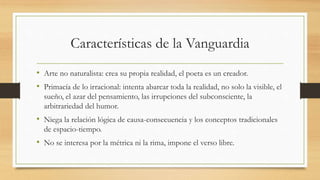 Características de la Vanguardia
• Arte no naturalista: crea su propia realidad, el poeta es un creador.
• Primacía de lo irracional: intenta abarcar toda la realidad, no solo la visible, el
sueño, el azar del pensamiento, las irrupciones del subconsciente, la
arbitrariedad del humor.
• Niega la relación lógica de causa-consecuencia y los conceptos tradicionales
de espacio-tiempo.
• No se interesa por la métrica ni la rima, impone el verso libre.
 
