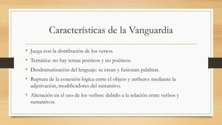 Características de la Vanguardia
• Juega con la distribución de los versos.
• Temática: no hay temas poéticos y no poéticos.
• Desdramatización del lenguaje: se crean y fusionan palabras.
• Ruptura de la conexión lógica entre el objeto y atributo: mediante la
adjetivación, modificadores del sustantivo.
• Alteración en el uso de los verbos: debido a la relación entre verbos y
sustantivos.
 
