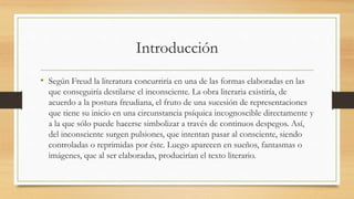 Introducción
• Según Freud la literatura concurriría en una de las formas elaboradas en las
que conseguiría destilarse el inconsciente. La obra literaria existiría, de
acuerdo a la postura freudiana, el fruto de una sucesión de representaciones
que tiene su inicio en una circunstancia psíquica incognoscible directamente y
a la que sólo puede hacerse simbolizar a través de continuos despegos. Así,
del inconsciente surgen pulsiones, que intentan pasar al consciente, siendo
controladas o reprimidas por éste. Luego aparecen en sueños, fantasmas o
imágenes, que al ser elaboradas, producirían el texto literario.
 