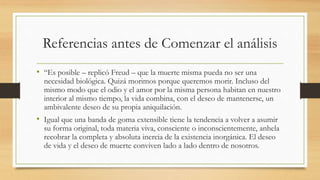 Referencias antes de Comenzar el análisis
• “Es posible – replicó Freud – que la muerte misma pueda no ser una
necesidad biológica. Quizá morimos porque queremos morir. Incluso del
mismo modo que el odio y el amor por la misma persona habitan en nuestro
interior al mismo tiempo, la vida combina, con el deseo de mantenerse, un
ambivalente deseo de su propia aniquilación.
• Igual que una banda de goma extensible tiene la tendencia a volver a asumir
su forma original, toda materia viva, consciente o inconscientemente, anhela
recobrar la completa y absoluta inercia de la existencia inorgánica. El deseo
de vida y el deseo de muerte conviven lado a lado dentro de nosotros.
 