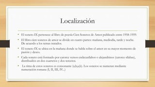 Localización
• El soneto IX pertenece al libro de poesía Cien Sonetos de Amor publicado entre 1958-1959.
• El libro cien sonetos de amor se divide en cuatro partes: mañana, mediodía, tarde y noche.
De acuerdo a los temas tratados.
• El soneto IX se ubica en la mañana donde se habla sobre el amor en su mayor momento de
pasión y deseo.
• Cada soneto está formado por catorce versos endecasílabos o alejandrinos (catorce sílabas),
distribuidos en dos cuartetos y dos tercetos.
• La rima de estos sonetos es consonante (a,b,a,b). Los sonetos se numeran mediante
numeración romana (I, II, III, IV...)
 