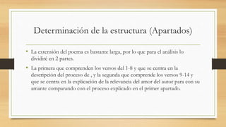 Determinación de la estructura (Apartados)
• La extensión del poema es bastante larga, por lo que para el análisis lo
dividiré en 2 partes.
• La primera que comprenden los versos del 1-8 y que se centra en la
descripción del proceso de , y la segunda que comprende los versos 9-14 y
que se centra en la explicación de la relevancia del amor del autor para con su
amante comparando con el proceso explicado en el primer apartado.
 
