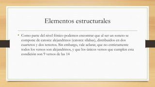 Elementos estructurales
• Como parte del nivel fónico podemos encontrar que al ser un soneto se
compone de catorce alejandrinos (catorce sílabas), distribuidos en dos
cuartetos y dos tercetos. Sin embargo, vale aclarar, que no estrictamente
todos los versos son alejandrinos, y que los únicos versos que cumplen esta
condición son 9 versos de las 14
 