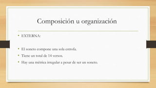 Composición u organización
• EXTERNA:
• El soneto compone una sola estrofa.
• Tiene un total de 14 versos.
• Hay una métrica irregular a pesar de ser un soneto.
 