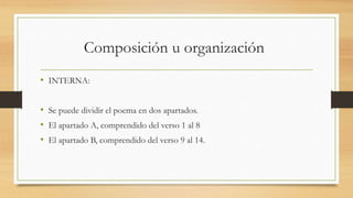 Composición u organización
• INTERNA:
• Se puede dividir el poema en dos apartados.
• El apartado A, comprendido del verso 1 al 8
• El apartado B, comprendido del verso 9 al 14.
 