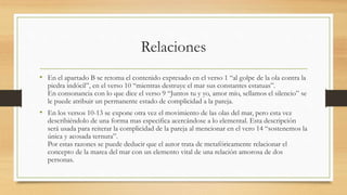 Relaciones
• En el apartado B se retoma el contenido expresado en el verso 1 “al golpe de la ola contra la
piedra indócil”, en el verso 10 “mientras destruye el mar sus constantes estatuas”.
En consonancia con lo que dice el verso 9 “Juntos tu y yo, amor mío, sellamos el silencio” se
le puede atribuir un permanente estado de complicidad a la pareja.
• En los versos 10-13 se expone otra vez el movimiento de las olas del mar, pero esta vez
describiéndolo de una forma mas especifica acercándose a lo elemental. Esta descripción
será usada para reiterar la complicidad de la pareja al mencionar en el vero 14 “sostenemos la
única y acosada ternura”.
Por estas razones se puede deducir que el autor trata de metafóricamente relacionar el
concepto de la marea del mar con un elemento vital de una relación amorosa de dos
personas.
 