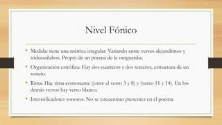 Nivel Fónico
• Medida: tiene una métrica irregular. Variando entre versos alejandrinos y
tridecasilabos. Propio de un poema de la vanguardia.
• Organización estrófica: Hay dos cuartetos y dos tercetos, estructura de un
soneto.
• Rima: Hay rima consonante (entre el verso 3 y 8) y (verso 11 y 14). En los
demás versos hay verso blanco.
• Intensificadores sonoros: No se encuentran presentes en el poema.
 